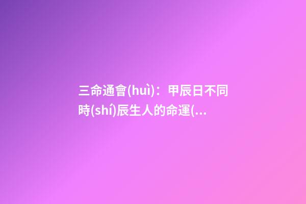 三命通會(huì)：甲辰日不同時(shí)辰生人的命運(yùn)解析 甲辰日三命通會(huì)